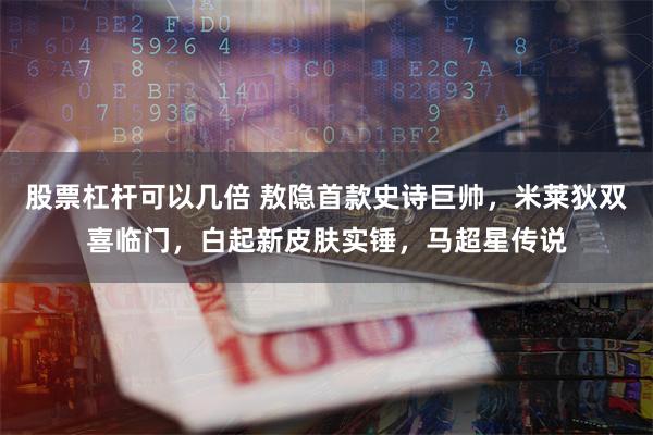 股票杠杆可以几倍 敖隐首款史诗巨帅，米莱狄双喜临门，白起新皮肤实锤，马超星传说