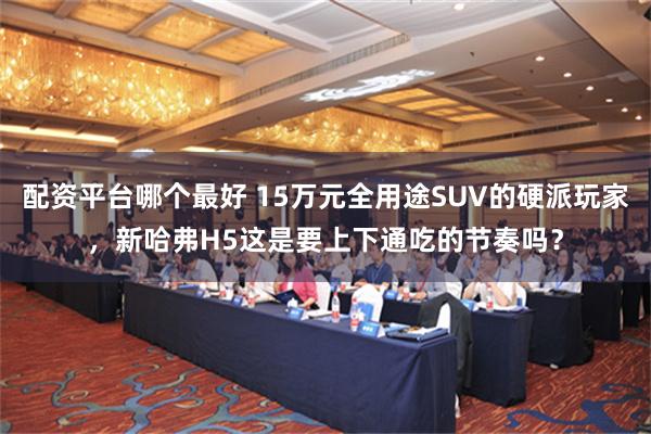 配资平台哪个最好 15万元全用途SUV的硬派玩家，新哈弗H5这是要上下通吃的节奏吗？