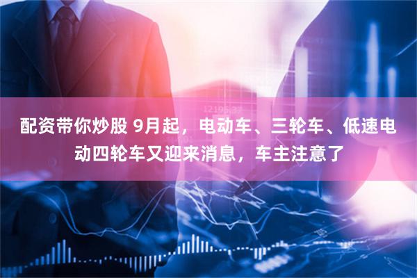 配资带你炒股 9月起，电动车、三轮车、低速电动四轮车又迎来消息，车主注意了