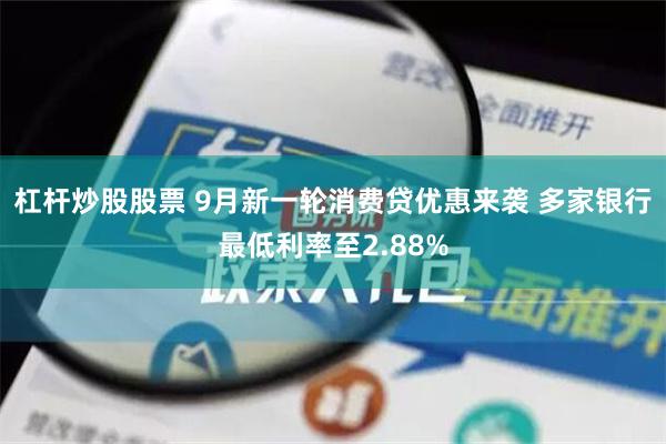 杠杆炒股股票 9月新一轮消费贷优惠来袭 多家银行最低利率至2.88%