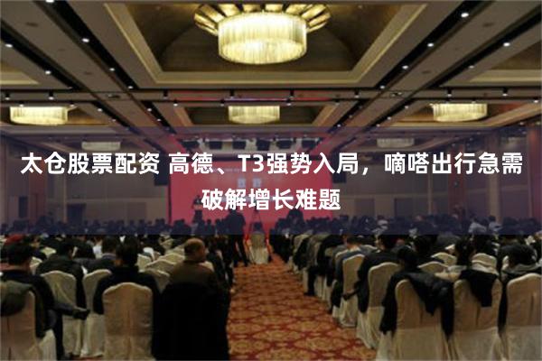 太仓股票配资 高德、T3强势入局，嘀嗒出行急需破解增长难题