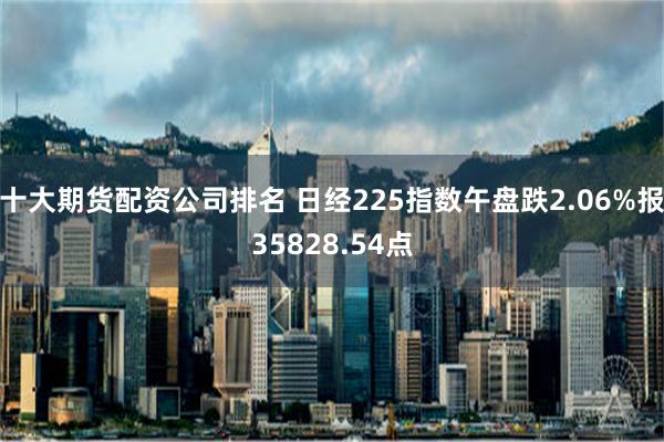 十大期货配资公司排名 日经225指数午盘跌2.06%报35828.54点
