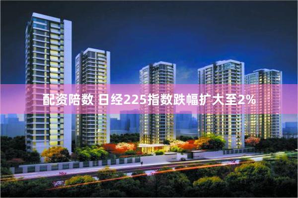 配资陪数 日经225指数跌幅扩大至2%
