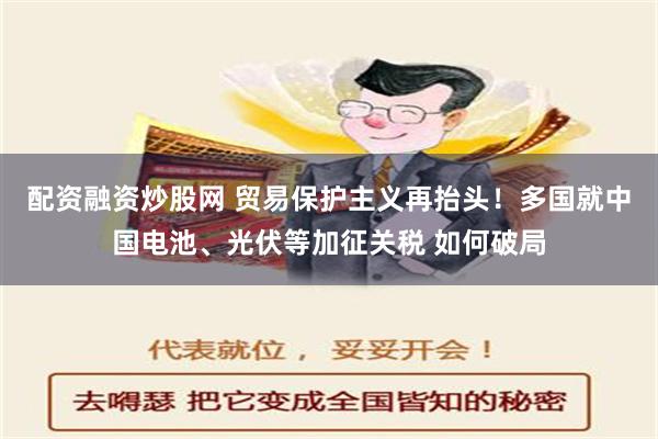 配资融资炒股网 贸易保护主义再抬头！多国就中国电池、光伏等加征关税 如何破局