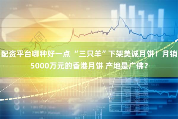 配资平台哪种好一点 “三只羊”下架美诚月饼！月销5000万元的香港月饼 产地是广佛？