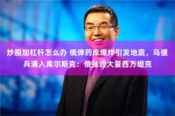 炒股加杠杆怎么办 俄弹药库爆炸引发地震，乌援兵涌入库尔斯克：俄摧毁大量西方坦克
