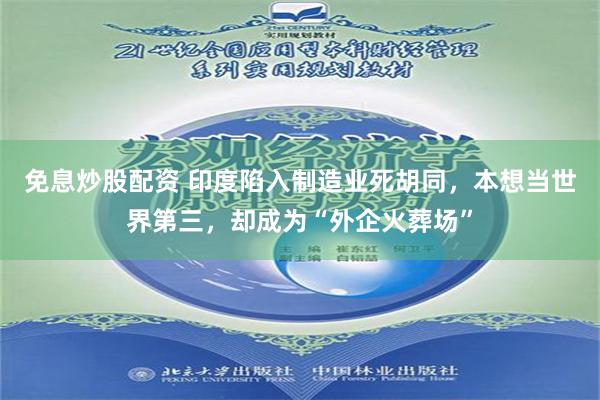 免息炒股配资 印度陷入制造业死胡同，本想当世界第三，却成为“外企火葬场”