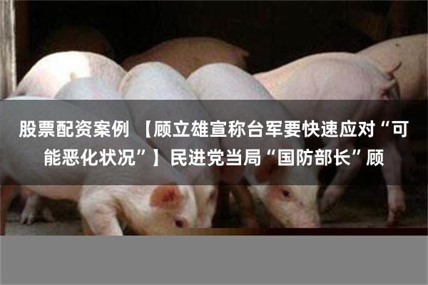 股票配资案例 【顾立雄宣称台军要快速应对“可能恶化状况”】民进党当局“国防部长”顾