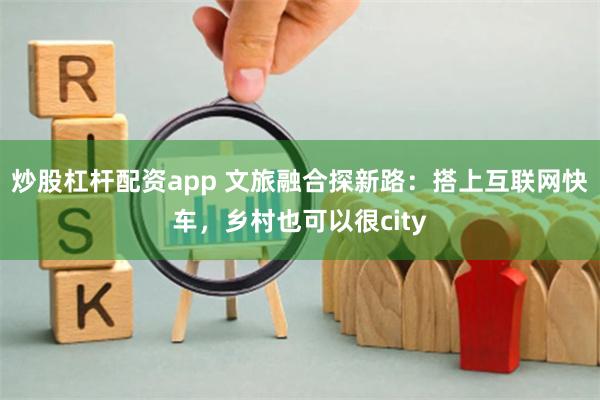 炒股杠杆配资app 文旅融合探新路：搭上互联网快车，乡村也可以很city