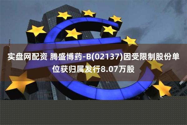 实盘网配资 腾盛博药-B(02137)因受限制股份单位获归属发行8.07万股