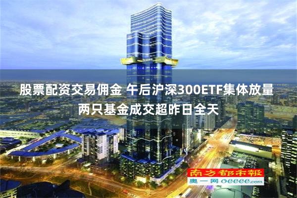 股票配资交易佣金 午后沪深300ETF集体放量 两只基金成交超昨日全天