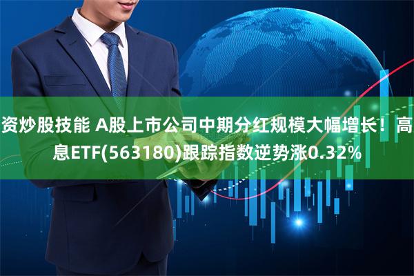配资炒股技能 A股上市公司中期分红规模大幅增长！高股息ETF(563180)跟踪指数逆势涨0.32%