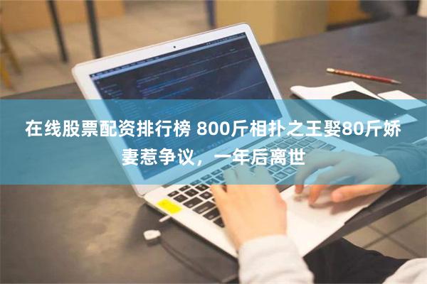 在线股票配资排行榜 800斤相扑之王娶80斤娇妻惹争议，一年后离世
