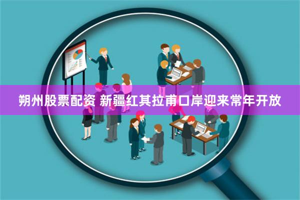 朔州股票配资 新疆红其拉甫口岸迎来常年开放