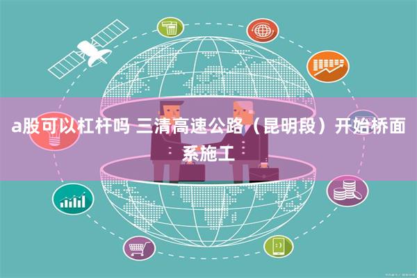 a股可以杠杆吗 三清高速公路（昆明段）开始桥面系施工