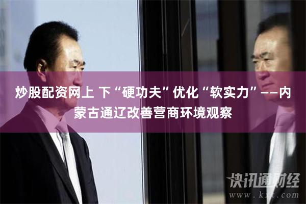 炒股配资网上 下“硬功夫”优化“软实力”——内蒙古通辽改善营商环境观察
