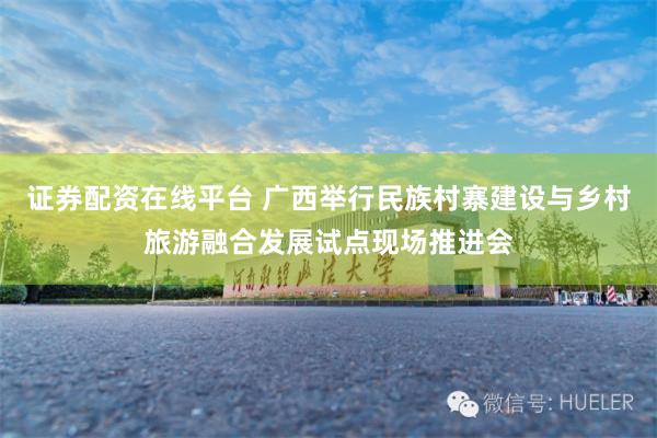 证券配资在线平台 广西举行民族村寨建设与乡村旅游融合发展试点现场推进会
