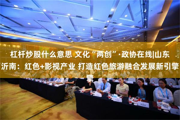 杠杆炒股什么意思 文化“两创”·政协在线|山东沂南：红色+影视产业 打造红色旅游融合发展新引擎