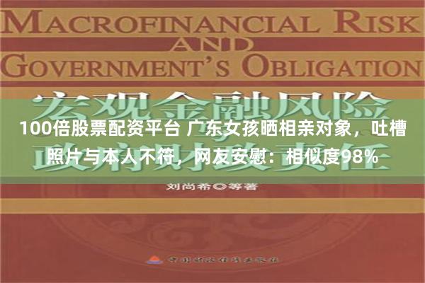 100倍股票配资平台 广东女孩晒相亲对象，吐槽照片与本人不符，网友安慰：相似度98%
