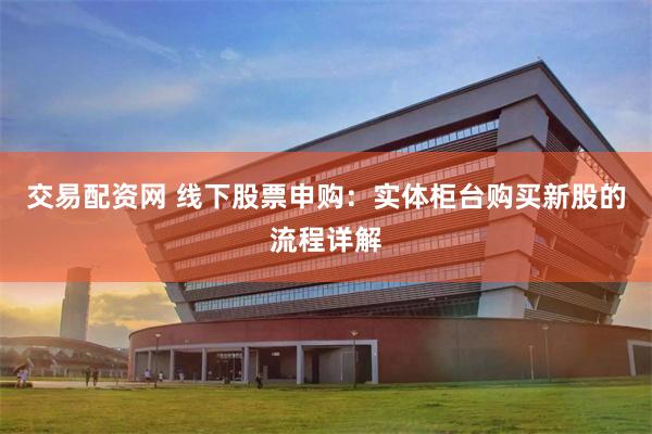 交易配资网 线下股票申购：实体柜台购买新股的流程详解