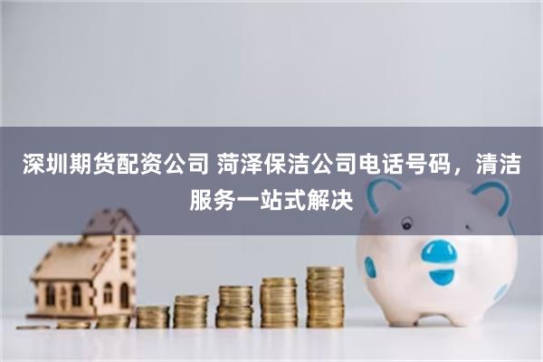 深圳期货配资公司 菏泽保洁公司电话号码，清洁服务一站式解决