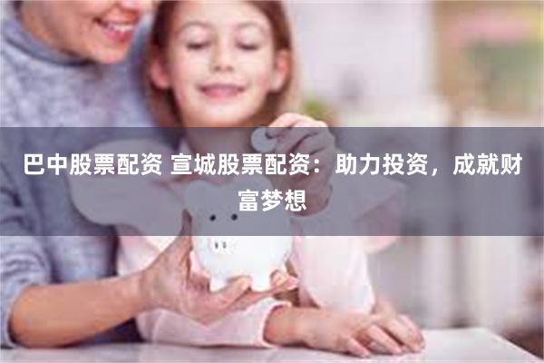 巴中股票配资 宣城股票配资：助力投资，成就财富梦想