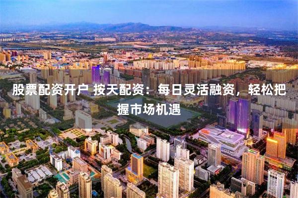 股票配资开户 按天配资：每日灵活融资，轻松把握市场机遇