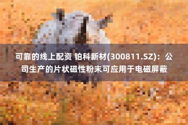 可靠的线上配资 铂科新材(300811.SZ)：公司生产的片状磁性粉末可应用于电磁屏蔽