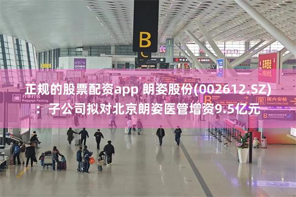 正规的股票配资app 朗姿股份(002612.SZ)：子公司拟对北京朗姿医管增资9.5亿元