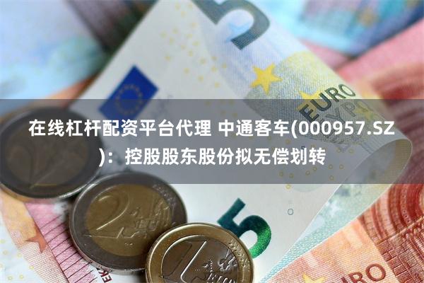 在线杠杆配资平台代理 中通客车(000957.SZ)：控股股东股份拟无偿划转
