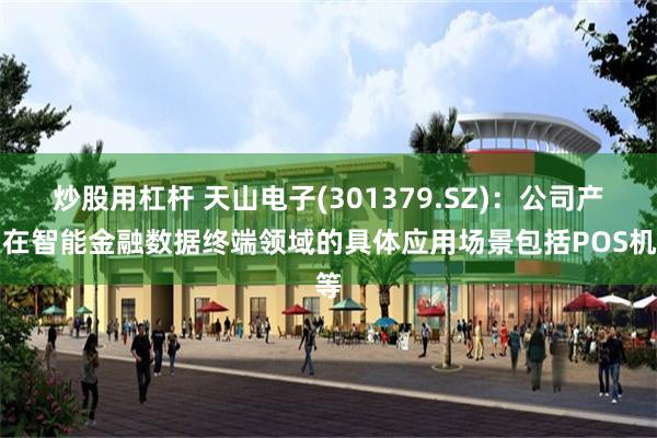 炒股用杠杆 天山电子(301379.SZ)：公司产品在智能金融数据终端领域的具体应用场景包括POS机等