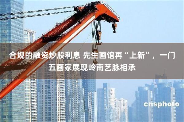 合规的融资炒股利息 先生画馆再“上新”，一门五画家展现岭南艺脉相承