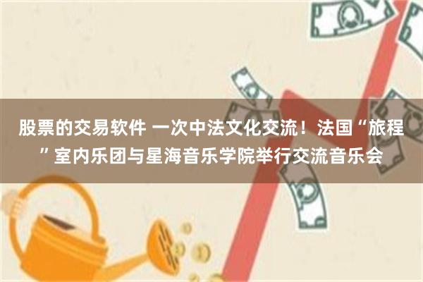 股票的交易软件 一次中法文化交流！法国“旅程”室内乐团与星海音乐学院举行交流音乐会