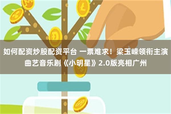 如何配资炒股配资平台 一票难求！梁玉嵘领衔主演曲艺音乐剧《小明星》2.0版亮相广州
