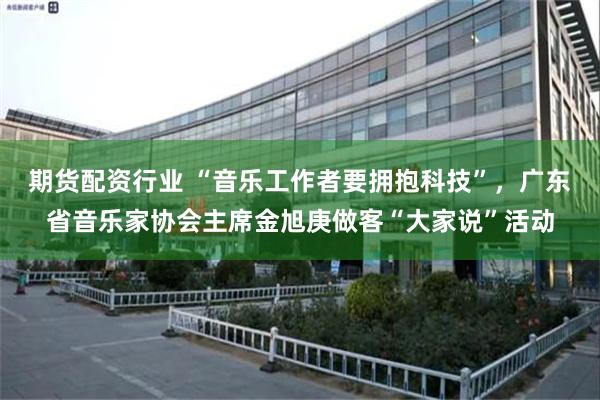 期货配资行业 “音乐工作者要拥抱科技”，广东省音乐家协会主席金旭庚做客“大家说”活动