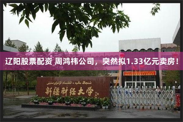 辽阳股票配资 周鸿祎公司，突然拟1.33亿元卖房！