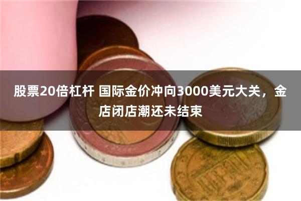 股票20倍杠杆 国际金价冲向3000美元大关，金店闭店潮还未结束