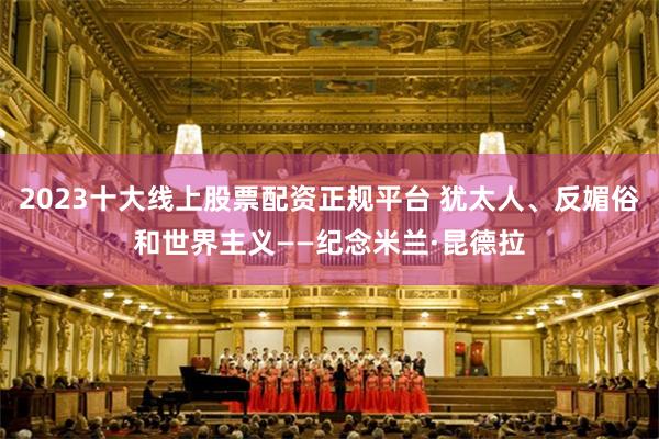 2023十大线上股票配资正规平台 犹太人、反媚俗和世界主义——纪念米兰·昆德拉