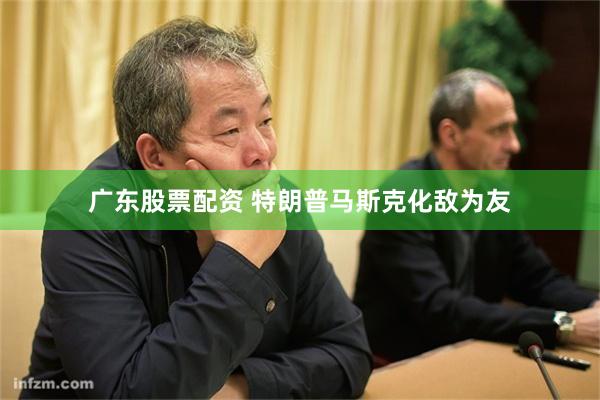 广东股票配资 特朗普马斯克化敌为友