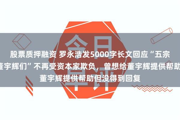 股票质押融资 罗永浩发5000字长文回应“五宗罪”：为了“董宇辉们”不再受资本家欺负，曾想给董宇辉提供帮助但没得到回复