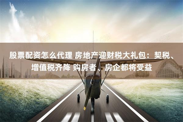 股票配资怎么代理 房地产迎财税大礼包：契税、增值税齐降 购房者、房企都将受益