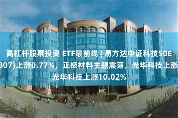 高杠杆股票投资 ETF最前线 | 易方达中证科技50ETF(159807)上涨0.77%，正极材料主题震荡，光华科技上涨10.02%