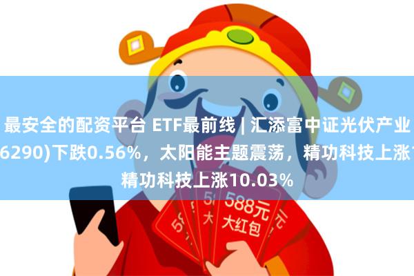 最安全的配资平台 ETF最前线 | 汇添富中证光伏产业ETF(516290)下跌0.56%，太阳能主题震荡，精功科技上涨10.03%