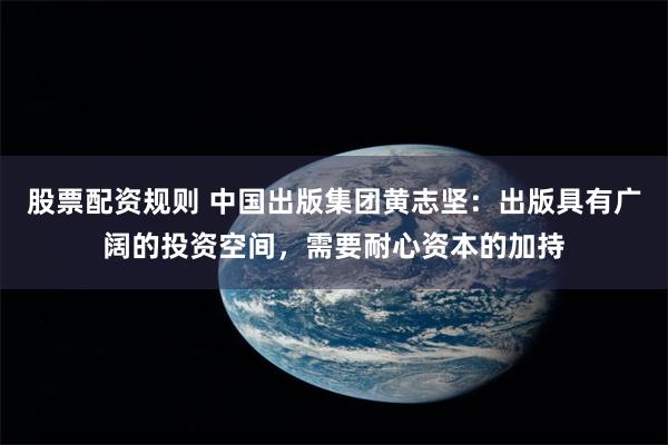 股票配资规则 中国出版集团黄志坚：出版具有广阔的投资空间，需要耐心资本的加持