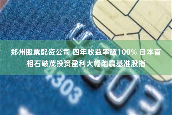 郑州股票配资公司 四年收益率破100% 日本首相石破茂投资盈利大幅跑赢基准股指