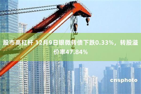 股市高杠杆 12月9日银微转债下跌0.33%，转股溢价率47.84%