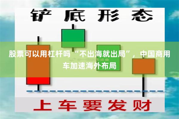 股票可以用杠杆吗 “不出海就出局”，中国商用车加速海外布局