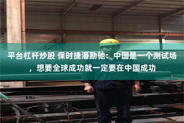 平台杠杆炒股 保时捷潘励驰：中国是一个测试场，想要全球成功就一定要在中国成功