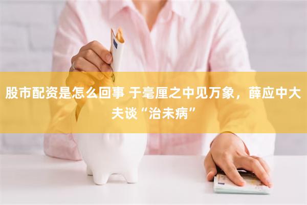 股市配资是怎么回事 于毫厘之中见万象，薛应中大夫谈“治未病”