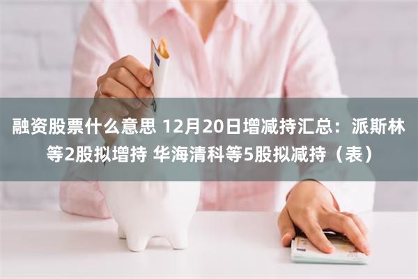 融资股票什么意思 12月20日增减持汇总：派斯林等2股拟增持 华海清科等5股拟减持（表）